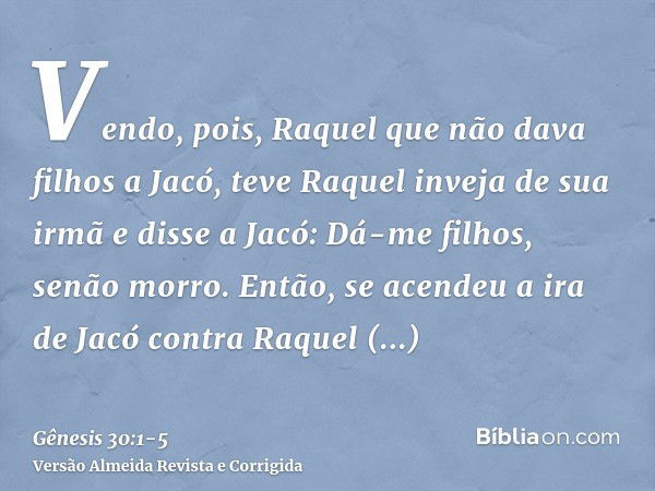 Vendo, pois, Raquel que não dava filhos a Jacó, teve Raquel inveja de sua irmã e disse a Jacó: Dá-me filhos, senão morro.Então, se acendeu a ira de Jacó contra 