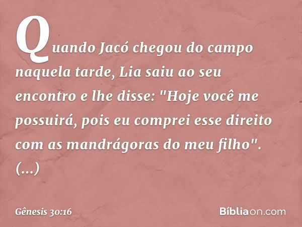 Quando Jacó chegou do campo naquela tarde, Lia saiu ao seu encontro e lhe disse: "Ho­je você me possuirá, pois eu comprei esse direito com as man­drágoras do me