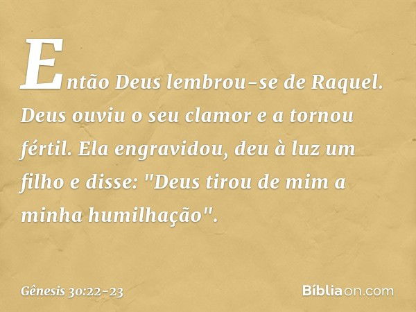 Então Deus lembrou-se de Raquel. Deus ouviu o seu clamor e a tornou fértil. Ela engra­vidou, deu à luz um filho e disse: "Deus tirou de mim a minha humilhação".