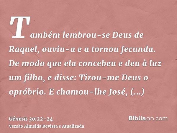 Também lembrou-se Deus de Raquel, ouviu-a e a tornou fecunda.De modo que ela concebeu e deu à luz um filho, e disse: Tirou-me Deus o opróbrio.E chamou-lhe José,