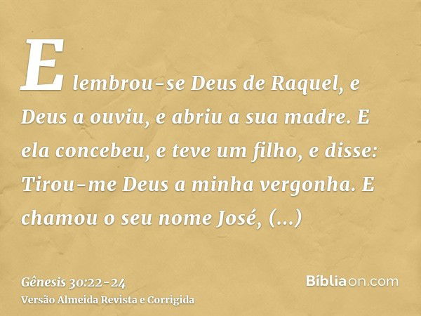 E lembrou-se Deus de Raquel, e Deus a ouviu, e abriu a sua madre.E ela concebeu, e teve um filho, e disse: Tirou-me Deus a minha vergonha.E chamou o seu nome Jo