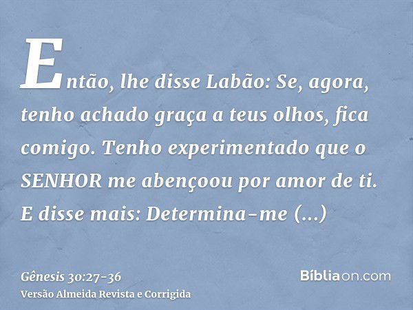 Então, lhe disse Labão: Se, agora, tenho achado graça a teus olhos, fica comigo. Tenho experimentado que o SENHOR me abençoou por amor de ti.E disse mais: Deter