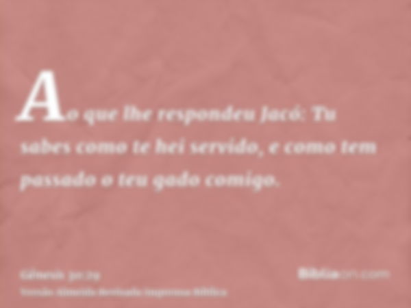 Ao que lhe respondeu Jacó: Tu sabes como te hei servido, e como tem passado o teu gado comigo.