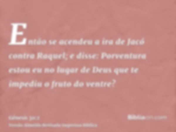 Então se acendeu a ira de Jacó contra Raquel; e disse: Porventura estou eu no lugar de Deus que te impediu o fruto do ventre?