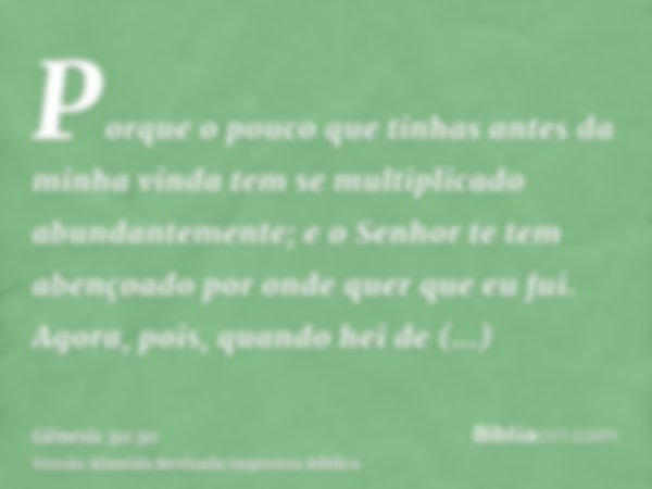 Porque o pouco que tinhas antes da minha vinda tem se multiplicado abundantemente; e o Senhor te tem abençoado por onde quer que eu fui. Agora, pois, quando hei