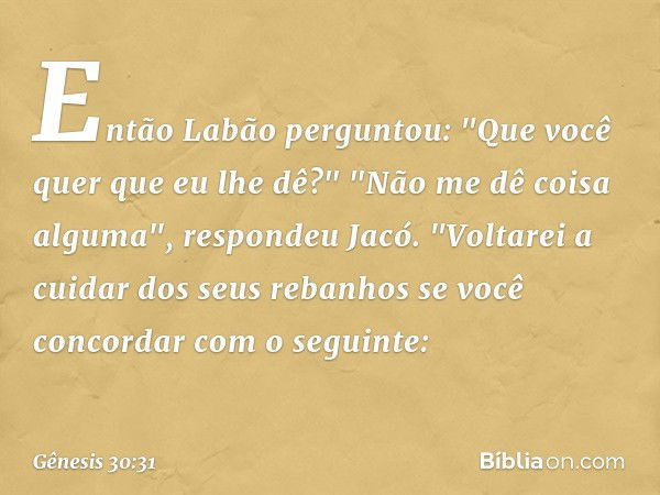 Então Labão perguntou: "Que você quer que eu lhe dê?" "Não me dê coisa algu­ma", res­pondeu Jacó. "Voltarei a cuidar dos seus reba­nhos se você concordar com o 