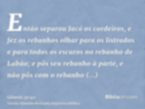 Então separou Jacó os cordeiros, e fez os rebanhos olhar para os listrados e para todos os escuros no rebanho de Labão; e pôs seu rebanho à parte, e não pôs com