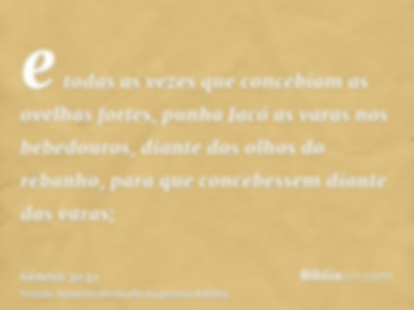 e todas as vezes que concebiam as ovelhas fortes, punha Jacó as varas nos bebedouros, diante dos olhos do rebanho, para que concebessem diante das varas;