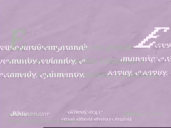 E cresceu o varão em grande maneira; e teve muitos rebanhos, e servas, e servos, e camelos, e jumentos.
