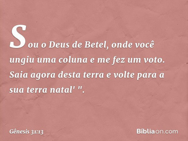 Sou o Deus de Betel, onde você ungiu uma coluna e me fez um voto. Saia agora desta terra e volte para a sua terra na­tal' ". -- Gênesis 31:13