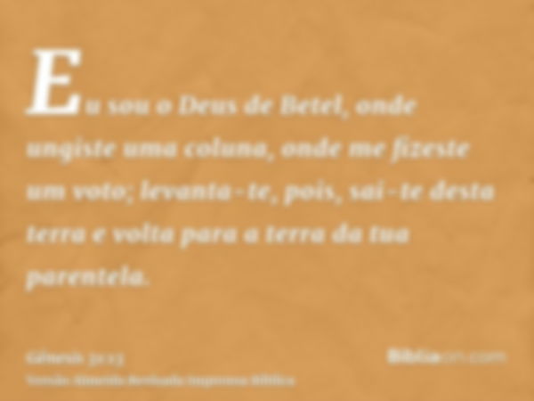 Eu sou o Deus de Betel, onde ungiste uma coluna, onde me fizeste um voto; levanta-te, pois, sai-te desta terra e volta para a terra da tua parentela.