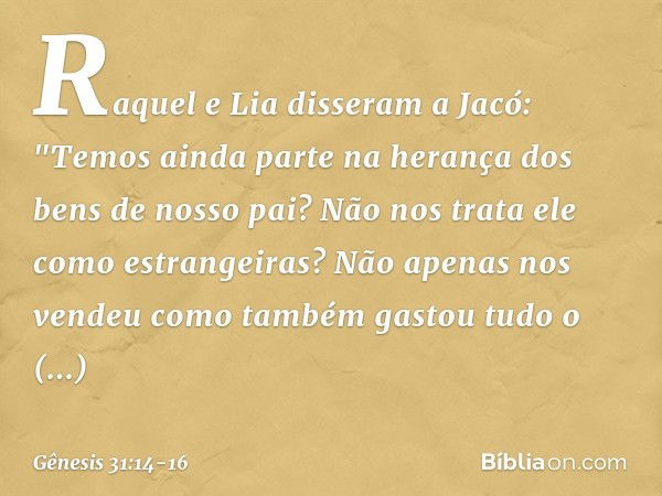 Raquel e Lia disseram a Jacó: "Temos ainda parte na herança dos bens de nosso pai? Não nos trata ele como estrangeiras? Não ape­nas nos vendeu como também gasto