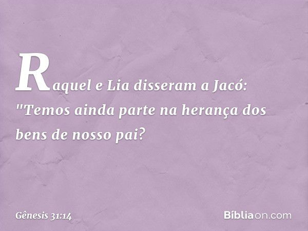 Raquel e Lia disseram a Jacó: "Temos ainda parte na herança dos bens de nosso pai? -- Gênesis 31:14