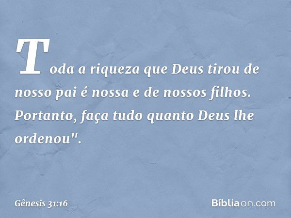 Toda a riqueza que Deus tirou de nosso pai é nossa e de nossos filhos. Portanto, faça tudo quanto Deus lhe orde­nou". -- Gênesis 31:16