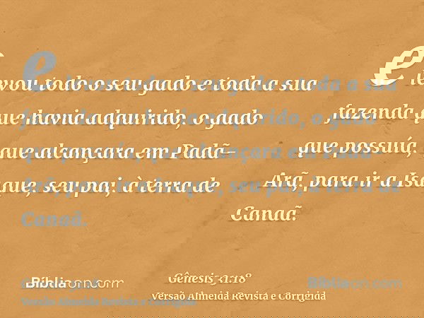 e levou todo o seu gado e toda a sua fazenda que havia adquirido, o gado que possuía, que alcançara em Padã-Arã, para ir a Isaque, seu pai, à terra de Canaã.