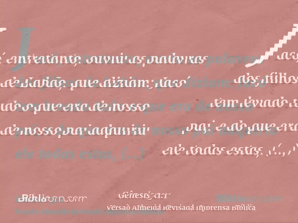 Jacó, entretanto, ouviu as palavras dos filhos de Labão, que diziam: Jacó tem levado tudo o que era de nosso pai, e do que era de nosso pai adquiriu ele todas e