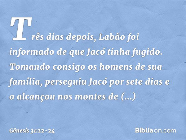 Três dias depois, Labão foi informado de que Jacó tinha fugido. To­mando consigo os homens de sua família, perseguiu Jacó por sete dias e o alcançou nos montes 