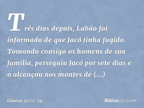 Três dias depois, Labão foi informado de que Jacó tinha fugido. To­mando consigo os homens de sua família, perseguiu Jacó por sete dias e o alcançou nos montes 