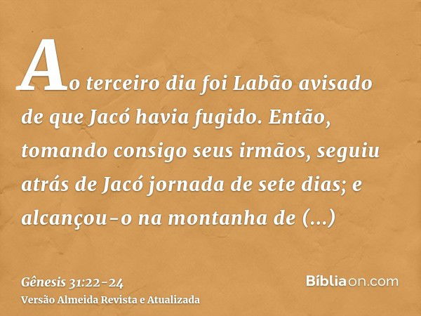 Ao terceiro dia foi Labão avisado de que Jacó havia fugido.Então, tomando consigo seus irmãos, seguiu atrás de Jacó jornada de sete dias; e alcançou-o na montan