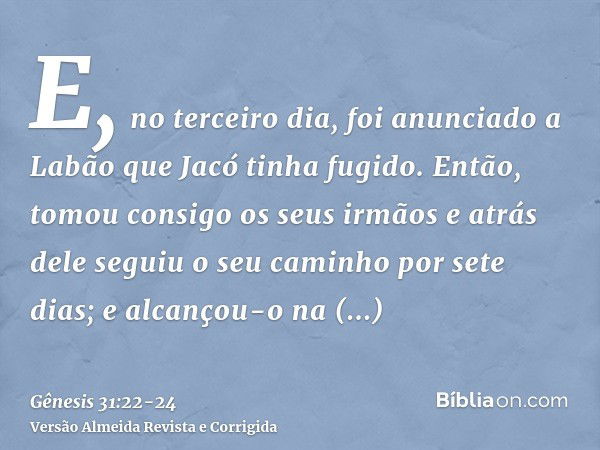 E, no terceiro dia, foi anunciado a Labão que Jacó tinha fugido.Então, tomou consigo os seus irmãos e atrás dele seguiu o seu caminho por sete dias; e alcançou-