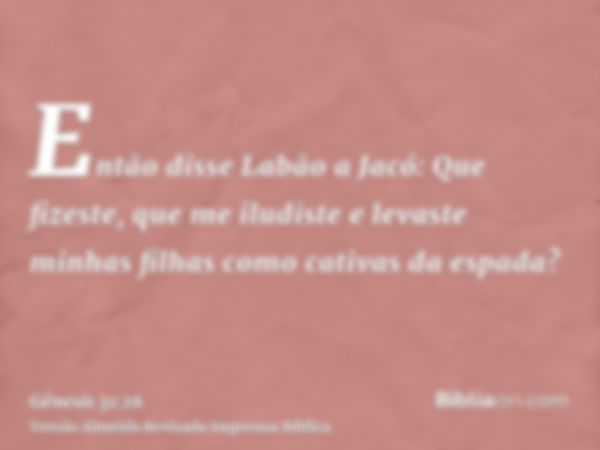 Então disse Labão a Jacó: Que fizeste, que me iludiste e levaste minhas filhas como cativas da espada?