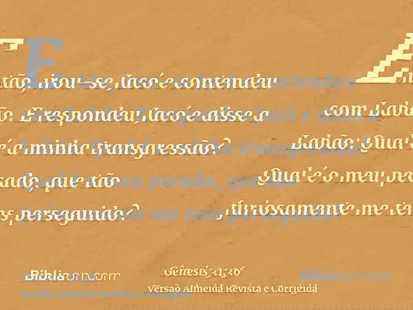 Então, irou-se Jacó e contendeu com Labão. E respondeu Jacó e disse a Labão: Qual é a minha transgressão? Qual é o meu pecado, que tão furiosamente me tens pers