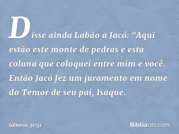 Disse ainda Labão a Jacó: "Aqui estão este monte de pedras e esta coluna que coloquei entre mim e você.
Então Jacó fez um juramento em nome do Temor de seu pai,