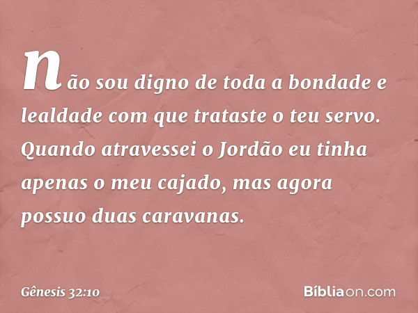 não sou digno de toda a bondade e lealdade com que trataste o teu servo. Quando atravessei o Jordão eu tinha apenas o meu cajado, mas agora possuo duas caravana