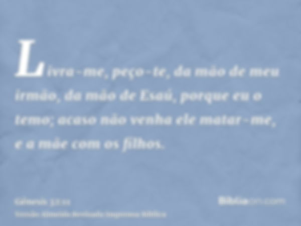 Livra-me, peço-te, da mão de meu irmão, da mão de Esaú, porque eu o temo; acaso não venha ele matar-me, e a mãe com os filhos.