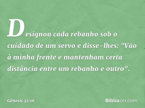 Designou cada rebanho sob o cuidado de um servo e disse-lhes: "Vão à minha fren­te e man­tenham certa distância entre um rebanho e outro". -- Gênesis 32:16