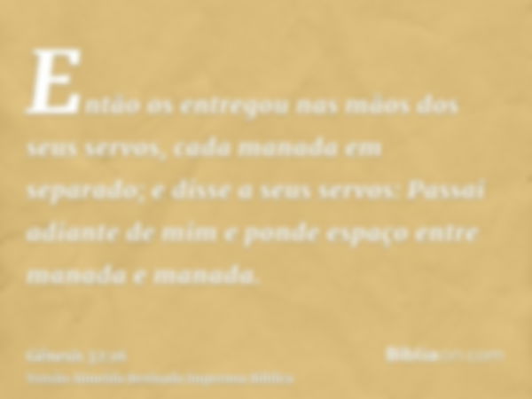 Então os entregou nas mãos dos seus servos, cada manada em separado; e disse a seus servos: Passai adiante de mim e ponde espaço entre manada e manada.