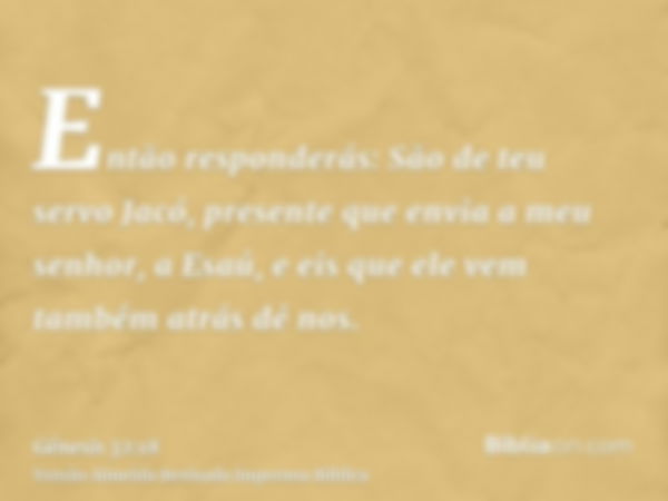 Então responderás: São de teu servo Jacó, presente que envia a meu senhor, a Esaú, e eis que ele vem também atrás dé nos.