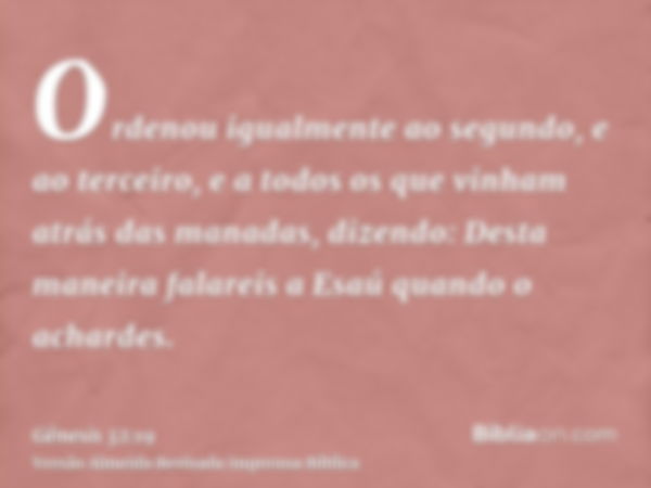 Ordenou igualmente ao segundo, e ao terceiro, e a todos os que vinham atrás das manadas, dizendo: Desta maneira falareis a Esaú quando o achardes.