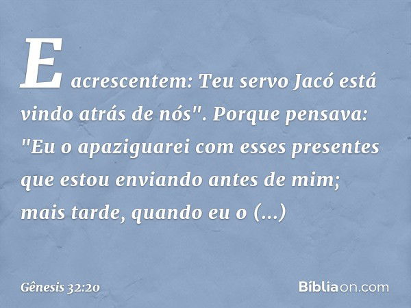 E acrescentem: Teu servo Jacó está vindo atrás de nós". Porque pen­sava: "Eu o apaziguarei com esses presentes que estou enviando antes de mim; mais tarde, quan