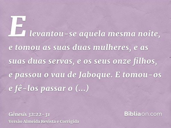 E levantou-se aquela mesma noite, e tomou as suas duas mulheres, e as suas duas servas, e os seus onze filhos, e passou o vau de Jaboque.E tomou-os e fê-los pas