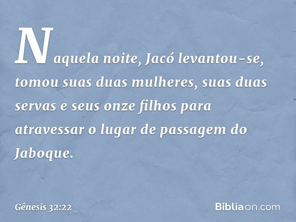 Naquela noite, Jacó levantou-se, tomou suas duas mulheres, suas duas servas e seus on­ze filhos para atravessar o lugar de passagem do Jaboque. -- Gênesis 32:22