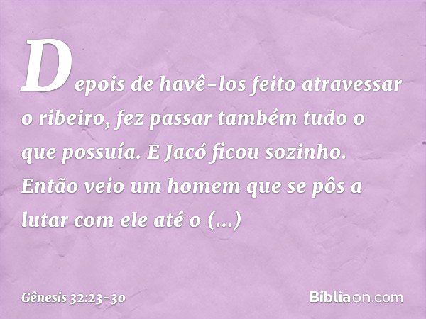 De­pois de havê-los feito atravessar o ribeiro, fez passar também tudo o que possuía. E Jacó ficou sozinho. Então veio um homem que se pôs a lutar com ele até o