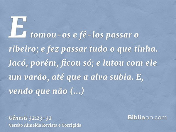 E tomou-os e fê-los passar o ribeiro; e fez passar tudo o que tinha.Jacó, porém, ficou só; e lutou com ele um varão, até que a alva subia.E, vendo que não preva