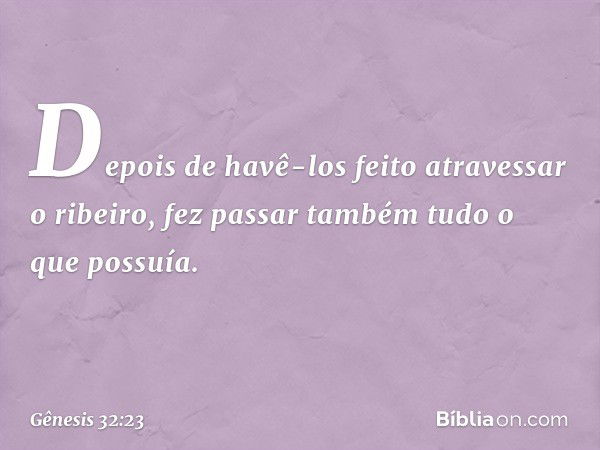 De­pois de havê-los feito atravessar o ribeiro, fez passar também tudo o que possuía. -- Gênesis 32:23