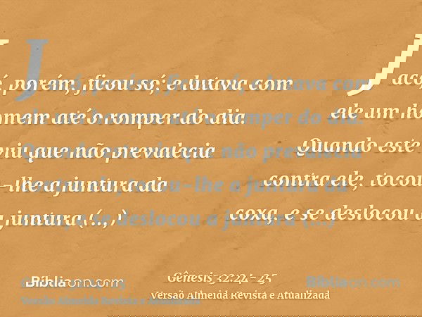 Jacó, porém, ficou só; e lutava com ele um homem até o romper do dia.Quando este viu que não prevalecia contra ele, tocou-lhe a juntura da coxa, e se deslocou a