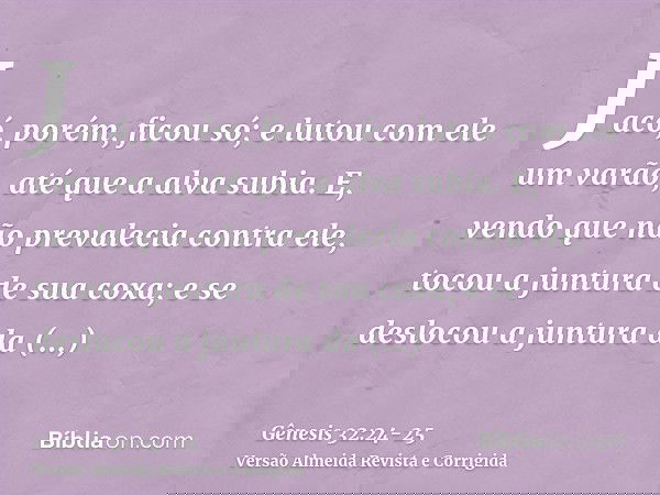Jacó, porém, ficou só; e lutou com ele um varão, até que a alva subia.E, vendo que não prevalecia contra ele, tocou a juntura de sua coxa; e se deslocou a juntu
