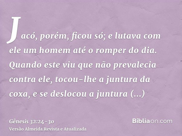 Jacó, porém, ficou só; e lutava com ele um homem até o romper do dia.Quando este viu que não prevalecia contra ele, tocou-lhe a juntura da coxa, e se deslocou a