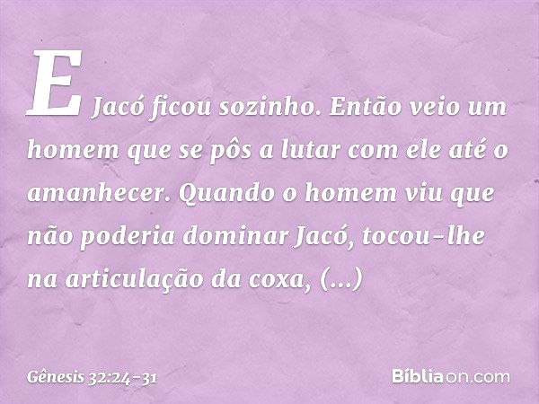 E Jacó ficou sozinho. Então veio um homem que se pôs a lutar com ele até o amanhe­cer. Quan­do o homem viu que não poderia dominar Jacó, tocou-lhe na articulaçã