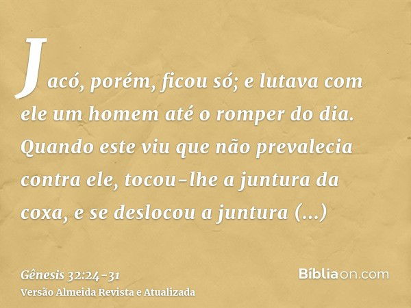 Jacó, porém, ficou só; e lutava com ele um homem até o romper do dia.Quando este viu que não prevalecia contra ele, tocou-lhe a juntura da coxa, e se deslocou a