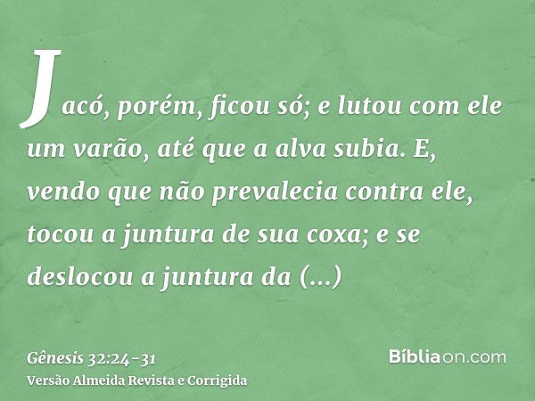 Jacó, porém, ficou só; e lutou com ele um varão, até que a alva subia.E, vendo que não prevalecia contra ele, tocou a juntura de sua coxa; e se deslocou a juntu