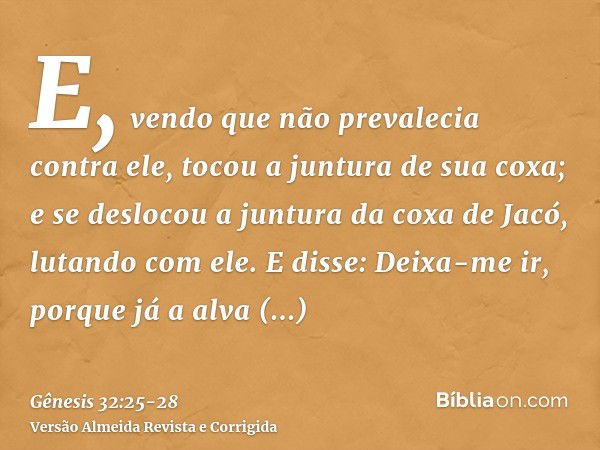 E, vendo que não prevalecia contra ele, tocou a juntura de sua coxa; e se deslocou a juntura da coxa de Jacó, lutando com ele.E disse: Deixa-me ir, porque já a 