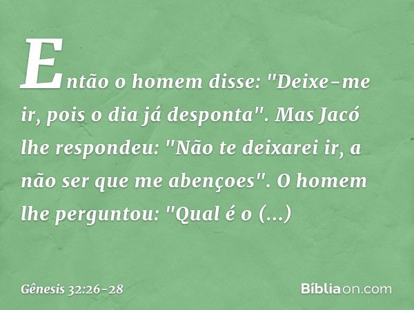 Então o homem disse: "Deixe-me ir, pois o dia já despon­ta". Mas Jacó lhe respondeu: "Não te deixarei ir, a não ser que me aben­çoes". O homem lhe perguntou: "Q