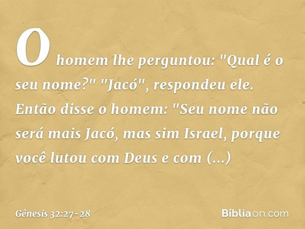 O homem lhe perguntou: "Qual é o seu nome?"
"Jacó", respondeu ele. Então disse o homem: "Seu nome não será mais Jacó, mas sim Israel, porque você lutou com Deus