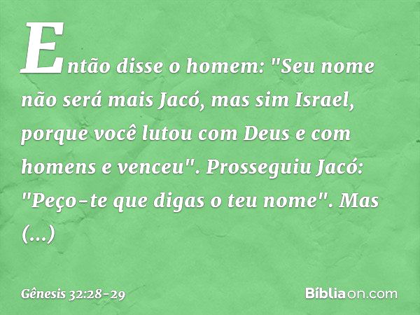 Então disse o homem: "Seu nome não será mais Jacó, mas sim Israel, porque você lutou com Deus e com homens e venceu". Prosseguiu Jacó: "Peço-te que digas o teu 