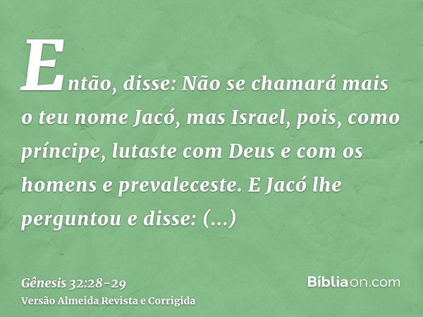 Então, disse: Não se chamará mais o teu nome Jacó, mas Israel, pois, como príncipe, lutaste com Deus e com os homens e prevaleceste.E Jacó lhe perguntou e disse